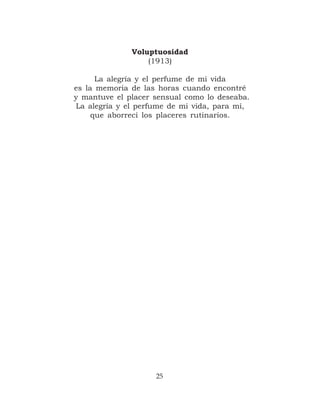 Voluptuosidad
                  (1913)

      La alegría y el perfume de mi vida
es la memoria de las horas cuando encontré
y mantuve el placer sensual como lo deseaba.
La alegría y el perfume de mi vida, para mí,
     que aborrecí los placeres rutinarios.




                    25
 