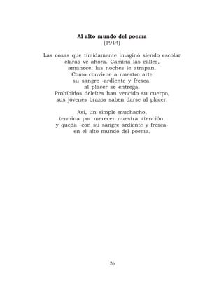 Al alto mundo del poema
                    (1914)

Las cosas que tímidamente imaginó siendo escolar
        claras ve ahora. Camina las calles,
         amanece, las noches le atrapan.
           Como conviene a nuestro arte
           su sangre -ardiente y fresca-
               al placer se entrega.
    Prohibidos deleites han vencido su cuerpo,
     sus jóvenes brazos saben darse al placer.

           Así, un simple muchacho,
     termina por merecer nuestra atención,
    y queda -con su sangre ardiente y fresca-
          en el alto mundo del poema.




                       26
 