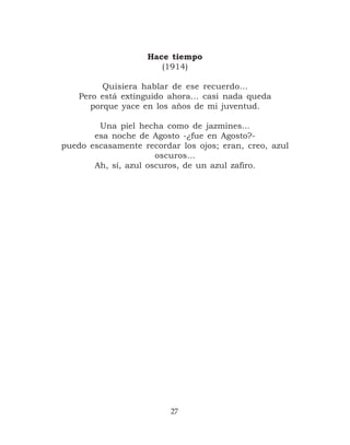 Hace tiempo
                       (1914)

          Quisiera hablar de ese recuerdo…
    Pero está extinguido ahora… casi nada queda
       porque yace en los años de mi juventud.

        Una piel hecha como de jazmines…
       esa noche de Agosto -¿fue en Agosto?-
puedo escasamente recordar los ojos; eran, creo, azul
                      oscuros…
       Ah, sí, azul oscuros, de un azul zafiro.




                         27
 