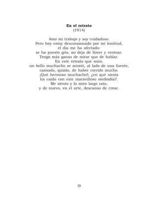 En el retrato
                      (1914)

          Amo mi trabajo y soy cuidadoso.
   Pero hoy estoy descorazonado por mi lentitud,
               el día me ha afectado:
   se ha puesto gris, no deja de llover y ventear.
     Tengo más ganas de mirar que de hablar.
             En este retrato que miro,
un bello muchacho se acostó, al lado de una fuente,
     cansado, quizás, de haber corrido mucho.
     ¡Qué hermoso muchacho!; ¿en qué siesta
      ha caído con este maravilloso mediodía?.
           Me siento y lo miro largo rato,
     y de nuevo, en el arte, descanso de crear.




                        28
 