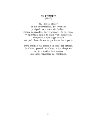 Su principio
                 (1915)

              Su ilícito placer
      se ha consumado. Se levantan
       y rápido se visten sin hablar.
Salen separados, furtivamente, de la casa,
 y mientras bajan la calle van inquietos,
        sospechan que algo delata
en qué clase de cama yacieron hace poco.

Pero cuánto ha ganado la vida del artista.
 Mañana, pasado mañana, años después
        serán escritos los versos
     que aquí tuvieron su comienzo.




                   31
 