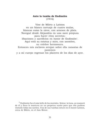Ante la tumba de Endimión
                            (1916)

                 Vine de Mileto a Latmos
          en un blanco carruaje de cuatro mulas,
       blancas como la nieve, con arneses de plata.
     Navegué desde Alejandría en una nave púrpura
                para hacer ritos secretos-
     libaciones y sacrificios en honor de Endimión1.
        Aquí está su estatua y miro, con asombro,
                  su celebre hermosura.
  Entonces mis esclavos arrojan sobre ella canastas de
                          jazmines
 y a mi cuerpo regresan los placeres de los días de ayer.




   1 Endimión fue el más bello de los mortales. Selene, la luna, se enamoró
de él y Zeus le mantuvo en un perpetuo sueño para que ella pudiese
visitarlo todas las noches. Una de sus tumbas estuvo en el monte Latmos,
cerca de Mileto, en el Asia Menor.


                                   33
 