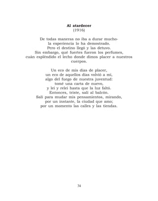 Al atardecer
                       (1916)

       De todas maneras no iba a durar mucho-
           la experiencia lo ha demostrado.
           Pero el destino llegó y las detuvo.
    Sin embargo, qué fuertes fueron los perfumes,
cuán espléndido el lecho donde dimos placer a nuestros
                        cuerpos.

             Un eco de mis días de placer,
          un eco de aquellos días volvió a mí,
          algo del fuego de nuestra juventud:
                tomé una carta de nuevo,
           y leí y releí hasta que la luz faltó.
            Entonces, triste, salí al balcón.
     Salí para mudar mis pensamientos, mirando,
          por un instante, la ciudad que amo;
       por un momento las calles y las tiendas.




                          34
 