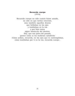 Recuerda cuerpo
                        (1916)

     Recuerda cuerpo no sólo cuánto fuiste amado,
            no sólo en que lechos estuviste,
             sino también aquellos deseos
                que brillaban en los ojos
                 y temblaban en la voz
                    y que hizo vanos
              algún obstáculo del destino.
             Hoy, que son polvo del pasado,
        parece como si los hubieses satisfecho
-Cómo ardían, recuerda, en los ojos que te contemplaban,
   cómo temblaban por ti en la voz, recuerda cuerpo-.




                           35
 