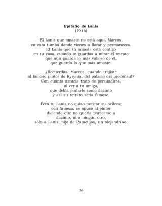 Epitafio de Lanis
                       (1916)

     El Lanis que amaste no está aquí, Marcos,
 en esta tumba donde vienes a llorar y permaneces.
         El Lanis que tú amaste está contigo
  en tu casa, cuando te guardas a mirar el retrato
        que aún guarda lo más valioso de él,
           que guarda lo que más amaste.

         ¿Recuerdas, Marcos, cuando trajiste
al famoso pintor de Kyrynia, del palacio del procónsul?
      Con cuánta astucia trató de persuadiros,
                  al ver a tu amigo,
           que debía pintarlo como Jacinto
            y así su retrato sería famoso.

      Pero tu Lanis no quiso prestar su belleza;
            con firmeza, se opuso al pintor
         diciendo que no quería parecerse a
              Jacinto, ni a ningún otro,
   sólo a Lanis, hijo de Rametijos, un alejandrino.




                          36
 