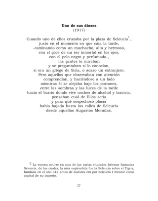 Uno de sus dioses
                              (1917)
                                                                      2
 Cuando uno de ellos cruzaba por la plaza de Seleucia ,
       justo en el momento en que caía la tarde,
    -caminando como un muchacho, alto y hermoso,
       con el goce de un ser inmortal en los ojos,
             con el pelo negro y perfumado-,
                  las gentes le miraban
            y se preguntaban si lo conocían,
    si era un griego de Siria, o acaso un extranjero.
       Pero aquellos que observaban con atención
          comprendían, y haciéndose a un lado
        mientras él se alejaba bajo los portones,
        entre las sombras y las luces de la tarde
 hacia el barrio donde vive noches de alcohol y lascivia,
               pensaban cuál de Ellos sería
              y para qué sospechoso placer
        había bajado hasta las calles de Seleucia
           desde aquellas Augustas Moradas.




    2 La escena ocurre en una de las varias ciudades helenas llamadas
Seleucia, de las cuales, la más esplendida fue la Seleucia sobre el Tigris,
fundada en el año 312 antes de nuestra era por Seleucio I Nicator como
capital de su imperio.


                                    37
 