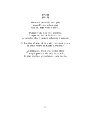 Grises
                    (1917)

         Mirando un ópalo casi gris
          recordé dos bellos ojos
         que vi, hará veinte años…

       Durante un mes nos amamos.
       Luego, se fue, a Smirna creo,
 a trabajar allá, y nunca volvimos a vernos.

Se habrán afeado, si aún vive, los ojos grises.
     El bello rostro se habrá arruinado.

      Consérvalos, memoria, como eran.
     Y lo que puedas, de este amor mío,
   lo que puedas, devuélveme esta noche.




                      39
 