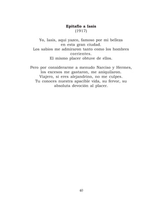 Epitafio a Iasis
                     (1917)

    Yo, Iasis, aquí yazco, famoso por mi belleza
                en esta gran ciudad.
 Los sabios me admiraron tanto como los hombres
                     corrientes.
          El mismo placer obtuve de ellos.

Pero por considerarme a menudo Narciso y Hermes,
     los excesos me gastaron, me aniquilaron.
     Viajero, si eres alejandrino, no me culpes.
  Tu conoces nuestra apacible vida, su fervor, su
             absoluta devoción al placer.




                        40
 