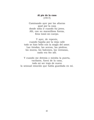 Al pie de la casa
                   (1917)

      Caminando ayer por las afueras
               pasé por la casa
      donde solía ir cuando fui joven.
      Allí, con su maravillosa fuerza,
            Eros tomó mi cuerpo.

             Y ayer, de repente,
        cuando bajaba por la vieja calle
  todo se hizo bello con la magia del amor.
     Las tiendas, las aceras, las piedras,
    los muros, los balcones, las ventanas,
              nada era feo allí.

   Y cuando me detenía y miraba la puerta,
          vacilante, fuera de la casa,
           todo mi ser trajo de nuevo
la sensual emoción que había guardada en mí.




                     41
 