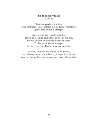 En la mesa vecina
                   (1918)

          Tendrá ventitrés años,
sin embargo, que seguro estoy hace veintidós
         gocé este mismo cuerpo.

         No es que me excite mucho.
   Hace sólo unos minutos entré al casino,
    no he tenido tiempo de beber mucho.
           Yo he gozado ese cuerpo;
    si no recuerdo dónde, eso no importa.

      Ahora, cuando se sienta a la mesa,
 reconozco cada movimiento, y bajo sus ropas,
veo de nuevo los miembros que amé, desnudos.




                     43
 