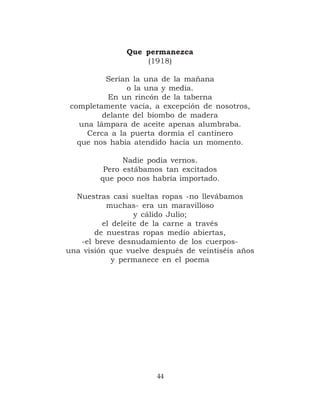 Que permanezca
                   (1918)

          Serían la una de la mañana
               o la una y media.
          En un rincón de la taberna
 completamente vacía, a excepción de nosotros,
         delante del biombo de madera
   una lámpara de aceite apenas alumbraba.
     Cerca a la puerta dormía el cantinero
   que nos había atendido hacía un momento.

              Nadie podía vernos.
         Pero estábamos tan excitados
        que poco nos habría importado.

  Nuestras casi sueltas ropas -no llevábamos
          muchas- era un maravilloso
                  y cálido Julio;
         el deleite de la carne a través
       de nuestras ropas medio abiertas,
   -el breve desnudamiento de los cuerpos-
una visión que vuelve después de veintiséis años
            y permanece en el poema




                       44
 