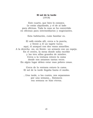 El sol de la tarde
                        (1918)

           Este cuarto, que bien lo conozco.
          Le están alquilando, y el de al lado
     para oficinas. Toda la casa se ha convertido
    en oficinas para intermediarios y negociantes.

          Esta habitación, cuán familiar es.

         El sofá estaba allí, cerca a la puerta,
             y frente a él un tapete turco;
       aquí, el anaquel con dos vasos amarillos.
A la derecha -no, en frente- un armario con un espejo.
       En el centro, la mesa donde solía escribir
         y las tres sillas grandes de mimbre.
          Cerca a la ventana estuvo la cama
           donde nos amamos tantas veces.
    En algún lugar deben estar esas pobres cosas.

        Cerca de la ventana estuvo la cama.
      El sol de la tarde llegaba hasta el medio.

      …Una tarde, a las cuatro, nos separamos
           por una semana… Entonces
           esa semana se hizo eterna.




                          45
 