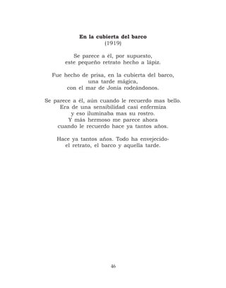 En la cubierta del barco
                     (1919)

          Se parece a él, por supuesto,
       este pequeño retrato hecho a lápiz.

  Fue hecho de prisa, en la cubierta del barco,
               una tarde mágica,
       con el mar de Jonia rodeándonos.

Se parece a él, aún cuando le recuerdo mas bello.
     Era de una sensibilidad casi enfermiza
         y eso iluminaba mas su rostro.
        Y más hermoso me parece ahora
    cuando le recuerdo hace ya tantos años.

    Hace ya tantos años. Todo ha envejecido-
      el retrato, el barco y aquella tarde.




                       46
 