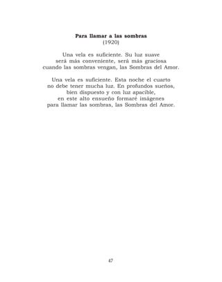 Para llamar a las sombras
                    (1920)

       Una vela es suficiente. Su luz suave
    será más conveniente, será más graciosa
cuando las sombras vengan, las Sombras del Amor.

  Una vela es suficiente. Esta noche el cuarto
 no debe tener mucha luz. En profundos sueños,
         bien dispuesto y con luz apacible,
     en este alto ensueño formaré imágenes
 para llamar las sombras, las Sombras del Amor.




                       47
 