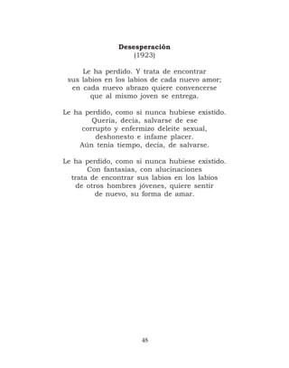Desesperación
                   (1923)

     Le ha perdido. Y trata de encontrar
 sus labios en los labios de cada nuevo amor;
  en cada nuevo abrazo quiere convencerse
        que al mismo joven se entrega.

Le ha perdido, como si nunca hubiese existido.
        Quería, decía, salvarse de ese
     corrupto y enfermizo deleite sexual,
         deshonesto e infame placer.
    Aún tenía tiempo, decía, de salvarse.

Le ha perdido, como si nunca hubiese existido.
       Con fantasías, con alucinaciones
  trata de encontrar sus labios en los labios
    de otros hombres jóvenes, quiere sentir
          de nuevo, su forma de amar.




                      48
 