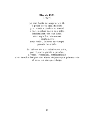 Días de 1901
                       (1927)

           Lo que había de singular en él,
             a pesar de su vida disoluta
            y su vasta experiencia sexual
           y que, muchas veces sus actos
             concordasen con sus años,
              eran aquellos momentos
                   – ciertamente,
            muy raros-, cuando su cuerpo
                  parecía intocado.

         La belleza de sus veintinueve años,
            por el placer puesta a prueba,
          a veces recordaba extrañamente
a un muchacho que -con cierta torpeza—por primera vez
             al amor su cuerpo entrega.




                         49
 
