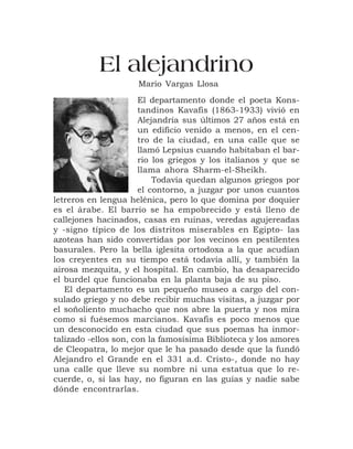 El alejandrino
                     Mario Vargas Llosa
                      El departamento donde el poeta Kons-
                      tandinos Kavafis (1863-1933) vivió en
                      Alejandría sus últimos 27 años está en
                      un edificio venido a menos, en el cen-
                      tro de la ciudad, en una calle que se
                      llamó Lepsius cuando habitaban el bar-
                      rio los griegos y los italianos y que se
                      llama ahora Sharm-el-Sheikh.
                          Todavía quedan algunos griegos por
                      el contorno, a juzgar por unos cuantos
letreros en lengua helénica, pero lo que domina por doquier
es el árabe. El barrio se ha empobrecido y está lleno de
callejones hacinados, casas en ruinas, veredas agujereadas
y -signo típico de los distritos miserables en Egipto- las
azoteas han sido convertidas por los vecinos en pestilentes
basurales. Pero la bella iglesita ortodoxa a la que acudían
los creyentes en su tiempo está todavía allí, y también la
airosa mezquita, y el hospital. En cambio, ha desaparecido
el burdel que funcionaba en la planta baja de su piso.
   El departamento es un pequeño museo a cargo del con-
sulado griego y no debe recibir muchas visitas, a juzgar por
el soñoliento muchacho que nos abre la puerta y nos mira
como si fuésemos marcianos. Kavafis es poco menos que
un desconocido en esta ciudad que sus poemas ha inmor-
talizado -ellos son, con la famosísima Biblioteca y los amores
de Cleopatra, lo mejor que le ha pasado desde que la fundó
Alejandro el Grande en el 331 a.d. Cristo-, donde no hay
una calle que lleve su nombre ni una estatua que lo re-
cuerde, o, si las hay, no figuran en las guías y nadie sabe
dónde encontrarlas.


                              5
 