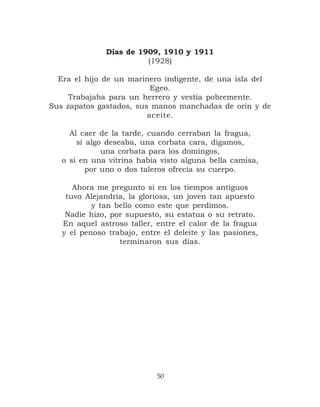 Días de 1909, 1910 y 1911
                        (1928)

  Era el hijo de un marinero indigente, de una isla del
                          Egeo.
     Trabajaba para un herrero y vestía pobremente.
Sus zapatos gastados, sus manos manchadas de orín y de
                         aceite.

     Al caer de la tarde, cuando cerraban la fragua,
       si algo deseaba, una corbata cara, digamos,
              una corbata para los domingos,
   o si en una vitrina había visto alguna bella camisa,
          por uno o dos taleros ofrecía su cuerpo.

      Ahora me pregunto si en los tiempos antiguos
    tuvo Alejandría, la gloriosa, un joven tan apuesto
           y tan bello como este que perdimos.
    Nadie hizo, por supuesto, su estatua o su retrato.
   En aquel astroso taller, entre el calor de la fragua
   y el penoso trabajo, entre el deleite y las pasiones,
                  terminaron sus días.




                            50
 