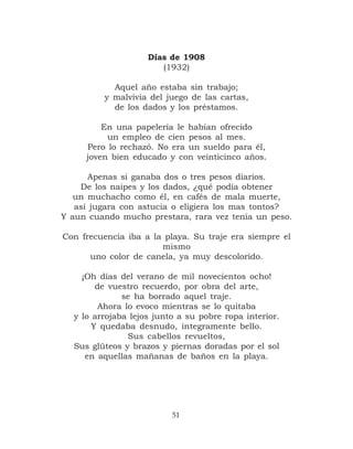 Días de 1908
                       (1932)

           Aquel año estaba sin trabajo;
         y malvivía del juego de las cartas,
           de los dados y los préstamos.

         En una papelería le habían ofrecido
          un empleo de cien pesos al mes.
     Pero lo rechazó. No era un sueldo para él,
     joven bien educado y con veinticinco años.

      Apenas si ganaba dos o tres pesos diarios.
    De los naipes y los dados, ¿qué podía obtener
   un muchacho como él, en cafés de mala muerte,
   así jugara con astucia o eligiera los mas tontos?
Y aun cuando mucho prestara, rara vez tenía un peso.

Con frecuencia iba a la playa. Su traje era siempre el
                       mismo
      uno color de canela, ya muy descolorido.

    ¡Oh días del verano de mil novecientos ocho!
        de vuestro recuerdo, por obra del arte,
              se ha borrado aquel traje.
        Ahora lo evoco mientras se lo quitaba
  y lo arrojaba lejos junto a su pobre ropa interior.
       Y quedaba desnudo, íntegramente bello.
               Sus cabellos revueltos,
  Sus glúteos y brazos y piernas doradas por el sol
     en aquellas mañanas de baños en la playa.




                          51
 