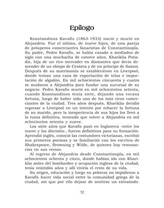 Epílogo
   Konstandinos Kavafis (1863-1933) nació y murió en
Alejandría. Fue el último, de nueve hijos, de una pareja
de prósperos comerciantes fanariotas de Constantinopla.
Su padre, Pedro Kavafis, se había casado a mediados de
siglo con una muchacha de catorce años, Khariklia Potia-
dis, hija de un rico mercader en diamantes que decía de-
scender de un obispo de Cesárea y de un príncipe de Samos.
Después de su matrimonio se establecieron en Liverpool,
donde tenían una casa de exportación de telas e impor-
tación de algodón. En mil ochocientos cincuenta y cuatro
se mudaron a Alejandría para fundar una sucursal de su
negocio. Pedro Kavafis murió en mil ochocientos setenta,
cuando Konstandinos tenía siete, dejando una escasa
fortuna, luego de haber sido uno de los más ricos comer-
ciantes de la ciudad. Tres años después, Khariklia decidió
regresar a Liverpool en un intento por rehacer la fortuna
de su marido, pero la inexperiencia de sus hijos los llevó a
la ruina definitiva, teniendo que volver a Alejandría en mil
ochocientos setenta y nueve.
   Los siete años que Kavafis pasó en Inglaterra -entre los
nueve y los dieciséis-, fueron definitivos para su formación.
Aprendió inglés, conoció las costumbres victorianas, escribió
sus primeros poemas y se familiarizó con los escritos de
Shakespeare, Browning y Wilde, de quienes hay resonan-
cias en sus versos.
   Al regreso de Alejandría desde Constantinopla, en mil
ochocientos ochenta y cinco, donde habían ido con Khari-
klia antes del bombardeo y ocupación inglesa de la ciudad,
tenía veintidós años y allí viviría el resto de su vida.
   Su origen, educación y luego su pobreza no impidieron a
Kavafis hacer vida social entre la comunidad griega de la
ciudad, sin que por ello dejase de sentirse un extrañado.

                             52
 
