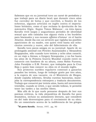 Sabemos que en su juventud tuvo un carné de periodista y
que trabajó para un diario local; que durante cinco años
fue corredor de bolsa y que escribió, a finales de los
ochentas, algunos artículos en inglés contra el imperia-
lismo británico, como el que reclama la devolución de los
                                            4
mármoles Elgin. Según Timos Málanos , en ésta época
Kavafis vivió largos y angustiosos períodos de identidad
sexual que sólo calmaba con alguna visita a los burdeles
para bisexuales y sus escasos affaires d’amour en el barrio
Attarine, donde iba con un sirviente que vigilaba las posibles
apariciones de su madre, con quien vivió hasta mil ocho-
cientos noventa y nueve, año del fallecimiento de ella.
   Kavafis tuvo pocos amigos en su juventud. Aparte de su
prolongada amistad con Pericles Anastasiades y Alexandros
Singopoulos, sólo cuando tuvo treinta y ocho años conoció,
en un viaje a Atenas, a Gregory Xenopoulos, y no fue hasta
los años de la Primera Guerra Mundial cuando entró en
comercio con hombres de su altura, como Robin Furness,
John Forsdyke o E.M. Forster, que trabajaba para la Cruz
Roja y quien hizo conocer su obra en el mundo inglés.
   Sus primeros sueldos regulares comenzó a ganarlos
pasados los treinta, luego de trabajar gratis por tres años,
a la espera de una vacante, en el Ministerio de Riegos,
donde copiaba informes, llevaba cuentas bancarias, mane-
jaba la correspondencia extranjera y traducía documentos.
Trabajo que conservó por treinta años, hasta mil novecientos
veintidós, cuando se retiró, y que siendo tedioso, le permitió
tener las tardes y las noches libres.
   Más allá de lo que suele pensarse después de leer sus
poemas eróticos, la vida alejandrina de Kavafis fue poco
dramática, incluso su aislamiento literario, que consideró
no del todo desventajoso para el crecimiento de su obra.
En un comentario acerca de la indiferencia de los griegos
  4El poeta Kavafis, Atenas, 1957, pg., 90


                               53
 