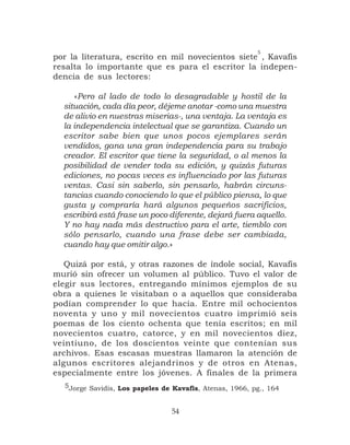 5
por la literatura, escrito en mil novecientos siete , Kavafis
resalta lo importante que es para el escritor la indepen-
dencia de sus lectores:

     «Pero al lado de todo lo desagradable y hostil de la
  situación, cada día peor, déjeme anotar -como una muestra
  de alivio en nuestras miserias-, una ventaja. La ventaja es
  la independencia intelectual que se garantiza. Cuando un
  escritor sabe bien que unos pocos ejemplares serán
  vendidos, gana una gran independencia para su trabajo
  creador. El escritor que tiene la seguridad, o al menos la
  posibilidad de vender toda su edición, y quizás futuras
  ediciones, no pocas veces es influenciado por las futuras
  ventas. Casi sin saberlo, sin pensarlo, habrán circuns-
  tancias cuando conociendo lo que el público piensa, lo que
  gusta y compraría hará algunos pequeños sacrificios,
  escribirá está frase un poco diferente, dejará fuera aquello.
  Y no hay nada más destructivo para el arte, tiemblo con
  sólo pensarlo, cuando una frase debe ser cambiada,
  cuando hay que omitir algo.»

   Quizá por está, y otras razones de índole social, Kavafis
murió sin ofrecer un volumen al público. Tuvo el valor de
elegir sus lectores, entregando mínimos ejemplos de su
obra a quienes le visitaban o a aquellos que consideraba
podían comprender lo que hacía. Entre mil ochocientos
noventa y uno y mil novecientos cuatro imprimió seis
poemas de los ciento ochenta que tenía escritos; en mil
novecientos cuatro, catorce, y en mil novecientos diez,
veintiuno, de los doscientos veinte que contenían sus
archivos. Esas escasas muestras llamaron la atención de
algunos escritores alejandrinos y de otros en Atenas,
especialmente entre los jóvenes. A finales de la primera
  5Jorge Savidis, Los papeles de Kavafis, Atenas, 1966, pg., 164


                                54
 