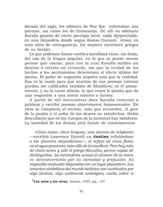 década del siglo, los editores de Nea Zoe solicitaban sus
poemas, así como los de Grammata. De allí en adelante
Kavafis gozaría de cierto prestigio local, nada despreciable,
                                                 6
en una Alejandría donde según Kostas Ouranis vivían, en
esos años de entreguerras, los mejores escritores griegos
de su tiempo.
   Lo que podemos llamar estética kavafiana viene, sin duda,
del uso de la lengua popular, en la que se puede menos
pensar que cantar, pero con la cual Kavafis medita un
destino o retrata un recuerdo, sin que la verdad de los
hechos o los sentimientos determinen el efecto último del
poema. El poder de sugestión importa más que la realidad.
Esa es la razón para que muchos de sus poemas eróticos
puedan ser calificados también de filosóficos; es el pensa-
miento, y no la carne misma, la que evoca la pasión que da
una respuesta a una moral cazurra o farisea.
   A partir de mil novecientos doce Kavafis comenzó a
publicar y escribir poemas abiertamente homosexuales. En
ellos se complacía al recrear, más que recuerdos, el goce
de la pasión y el ardor de los deseos no satisfechos. Había
descubierto que en los cuerpos de la juventud hay sabiduría.
La saciedad de los deseos será fuente de conocimientos.

     «Cinco razas, cinco lenguas, una docena de religiones
  —escribió Lawrence Durrell en Justine refiriéndose
  a los placeres alejandrinos—; el reflejo de cinco flotas
  en el agua grasienta, más allá de la escollera. Pero hay más
  de cinco sexos y sólo el griego (Kavafis), parece capaz de
  distinguirlos. La mercadería sexual al alcance de la mano
  es desconcertante por su variedad y profusión. Es
  imposible confundir Alejandría con un lugar placentero. Los
  amantes simbólicos del mundo helénico son sustituidos por
  algo distinto, algo sutilmente andrógino, vuelto sobre sí
   6Los míos y los otros, Atenas, 1955, pg., 147


                                55
 
