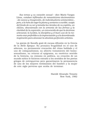 Sus temas y su vocación sexual – dice Mario Vargas
  Llosa, estaban infiltrados de romanticismo decimonónico
  –de exceso y trasgresión, de individualismo aristocrático-,
  pero, a la hora de coger la pluma y sentarse a escribir, surgía
  del fondo de su ser y tomaba las riendas de su espíritu, un
  clásico, obsesionado con la armonía de las formas y la
  claridad de la expresión, un convencido de que la destreza
  artesanal, la lucidez, la disciplina y el buen uso de la me-
  moria eran preferibles a la improvisación y a la desordenada
  inspiración para alcanzar la absoluta perfección artística.

   La poesía de Kavafis gozó de escasa difusión en la Grecia
de la Belle Epoque. Su prosaica frugalidad en el uso de
adornos, su permanente evocación del ritmo hablado y el
uso de coloquialismos; su abierto tratamiento del homo-
sexualismo, su retorno al epigrama, su esotérico sentido
de la historia, su cinismo en política, su creación de un
mundo mítico le hicieron extraño a los sentidos de los poetas
griegos de entreguerras pero garantizaron la permanencia
de uno de los mejores testimonios del hombre y la mujer
de este siglo perverso que acaba de terminar.


                                       Harold Alvarado Tenorio
                                               New York, 1982




                                57
 