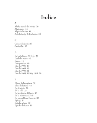 Indice
A
Al alto mundo del poema 26
Al atardecer 34
Al pie de la casa 41
Ante la tumba de Endimión 33

C
Canción de Jonia 21
Candelabro 12

D
De los hebreos, 50 D.C. 23
Desde las nueve 42
Deseos 14
Desesperación 48
Días de 1901 49
Días de 1903 19
Días de 1908 51
Días de 1909, 1910 y 1911 50

E
El mar de la mañana 30
El sol de la tarde 45
En el retrato 28
En la calle 24
En la cubierta del barco 46
En la mesa vecina 43
En un pueblo de Osroene 38
Epílogo 52
Epitafio a Iasis 40
Epitafio de Lanis 36


                                 59
 