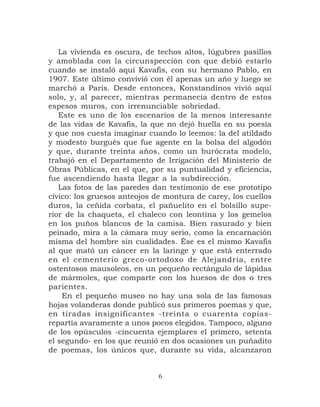 La vivienda es oscura, de techos altos, lúgubres pasillos
y amoblada con la circunspección con que debió estarlo
cuando se instaló aquí Kavafis, con su hermano Pablo, en
1907. Este último convivió con él apenas un año y luego se
marchó a París. Desde entonces, Konstandinos vivió aquí
solo, y, al parecer, mientras permanecía dentro de estos
espesos muros, con irrenunciable sobriedad.
   Este es uno de los escenarios de la menos interesante
de las vidas de Kavafis, la que no dejó huella en su poesía
y que nos cuesta imaginar cuando lo leemos: la del atildado
y modesto burgués que fue agente en la bolsa del algodón
y que, durante treinta años, como un burócrata modelo,
trabajó en el Departamento de Irrigación del Ministerio de
Obras Públicas, en el que, por su puntualidad y eficiencia,
fue ascendiendo hasta llegar a la subdirección.
   Las fotos de las paredes dan testimonio de ese prototipo
cívico: los gruesos anteojos de montura de carey, los cuellos
duros, la ceñida corbata, el pañuelito en el bolsillo supe-
rior de la chaqueta, el chaleco con leontina y los gemelos
en los puños blancos de la camisa. Bien rasurado y bien
peinado, mira a la cámara muy serio, como la encarnación
misma del hombre sin cualidades. Ése es el mismo Kavafis
al que mató un cáncer en la laringe y que está enterrado
en el cementerio greco-ortodoxo de Alejandría, entre
ostentosos mausoleos, en un pequeño rectángulo de lápidas
de mármoles, que comparte con los huesos de dos o tres
parientes.
    En el pequeño museo no hay una sola de las famosas
hojas volanderas donde publicó sus primeros poemas y que,
en tiradas insignificantes -treinta o cuarenta copias-
repartía avaramente a unos pocos elegidos. Tampoco, alguno
de los opúsculos -cincuenta ejemplares el primero, setenta
el segundo- en los que reunió en dos ocasiones un puñadito
de poemas, los únicos que, durante su vida, alcanzaron


                              6
 