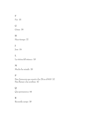 F
Fui 15

G
Grises 39

H
Hace tiempo 27

J
Jura 16

L
La vitrina del estanco 18

M
Mucho he mirado 20

P
Para Ammonis que murió a los 29 en el 610 32
Para llamar a las sombras 47

Q
Que permanezca 44

R
Recuerda cuerpo 35




                                    60
 