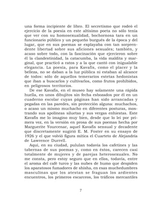 una forma incipiente de libro. El secretismo que rodeó el
ejercicio de la poesía en este altísimo poeta no sólo tenía
que ver con su homosexualidad, bochornosa tara en un
funcionario público y un pequeño burgués de la época y del
lugar, que en sus poemas se explayaba con tan sorpren-
dente libertad sobre sus aficiones sexuales; también, y
acaso sobre todo, con la fascinación que ejercieron sobre
él la clandestinidad, la catacumba, la vida maldita y mar-
ginal, que practicó a ratos y a la que cantó con inigualable
elegancia. La poesía, para Kavafis, como el placer y la
belleza, no se daban a la luz pública ni estaban al alcance
de todos: sólo de aquellos temerarios estetas hedonistas
que iban a buscarlos y cultivarlos, como frutos prohibidos,
en peligrosos territorios.
   De ese Kavafis, en el museo hay solamente una rápida
huella, en unos dibujitos sin fecha esbozados por él en un
cuaderno escolar cuyas páginas han sido arrancadas y
pegadas en las paredes, sin protección alguna: muchachos,
o acaso un mismo muchacho en diferentes posturas, mos-
trando sus apolíneas siluetas y sus vergas enhiestas. Este
Kavafis me lo imagino muy bien, desde que lo leí por pri-
mera vez, en la versión en prosa de sus poemas hecha por
Marguerite Yourcenar, aquel Kavafis sensual y decadente
que discretamente sugirió E. M. Foster en su ensayo de
1926 y el que volvió figura mítica el Cuarteto de Alejandría
de Lawrence Durrell.
   Aquí, en su ciudad, pululan todavía los cafetines y las
tabernas de sus poemas y, como en éstos, carecen casi
totalmente de mujeres y de parejas heterosexuales. No
me consta, pero estoy seguro que en ellos, todavía, entre
el aroma del café turco y las nubes de humo que despiden
los aparatosos fumadores de shisha, en esas muchedumbres
masculinas que los atestan se fraguan los ardientes
encuentros, los primeros escarceos, los tráficos mercantiles


                             7
 