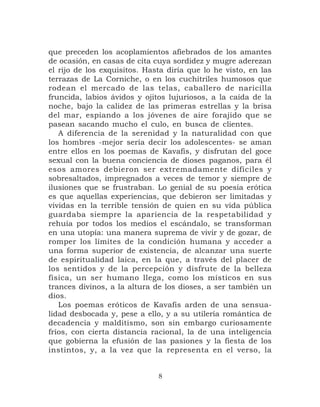 que preceden los acoplamientos afiebrados de los amantes
de ocasión, en casas de cita cuya sordidez y mugre aderezan
el rijo de los exquisitos. Hasta diría que lo he visto, en las
terrazas de La Corniche, o en los cuchitriles humosos que
rodean el mercado de las telas, caballero de naricilla
fruncida, labios ávidos y ojitos lujuriosos, a la caída de la
noche, bajo la calidez de las primeras estrellas y la brisa
del mar, espiando a los jóvenes de aire forajido que se
pasean sacando mucho el culo, en busca de clientes.
   A diferencia de la serenidad y la naturalidad con que
los hombres -mejor sería decir los adolescentes- se aman
entre ellos en los poemas de Kavafis, y disfrutan del goce
sexual con la buena conciencia de dioses paganos, para él
esos amores debieron ser extremadamente difíciles y
sobresaltados, impregnados a veces de temor y siempre de
ilusiones que se frustraban. Lo genial de su poesía erótica
es que aquellas experiencias, que debieron ser limitadas y
vividas en la terrible tensión de quien en su vida pública
guardaba siempre la apariencia de la respetabilidad y
rehuía por todos los medios el escándalo, se transforman
en una utopía: una manera suprema de vivir y de gozar, de
romper los límites de la condición humana y acceder a
una forma superior de existencia, de alcanzar una suerte
de espiritualidad laica, en la que, a través del placer de
los sentidos y de la percepción y disfrute de la belleza
física, un ser humano llega, como los místicos en sus
trances divinos, a la altura de los dioses, a ser también un
dios.
   Los poemas eróticos de Kavafis arden de una sensua-
lidad desbocada y, pese a ello, y a su utilería romántica de
decadencia y malditismo, son sin embargo curiosamente
fríos, con cierta distancia racional, la de una inteligencia
que gobierna la efusión de las pasiones y la fiesta de los
instintos, y, a la vez que la representa en el verso, la


                              8
 