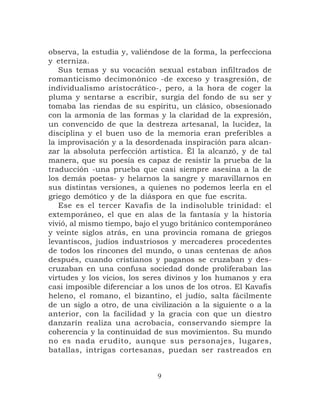 observa, la estudia y, valiéndose de la forma, la perfecciona
y eterniza.
   Sus temas y su vocación sexual estaban infiltrados de
romanticismo decimonónico -de exceso y trasgresión, de
individualismo aristocrático-, pero, a la hora de coger la
pluma y sentarse a escribir, surgía del fondo de su ser y
tomaba las riendas de su espíritu, un clásico, obsesionado
con la armonía de las formas y la claridad de la expresión,
un convencido de que la destreza artesanal, la lucidez, la
disciplina y el buen uso de la memoria eran preferibles a
la improvisación y a la desordenada inspiración para alcan-
zar la absoluta perfección artística. Él la alcanzó, y de tal
manera, que su poesía es capaz de resistir la prueba de la
traducción -una prueba que casi siempre asesina a la de
los demás poetas- y helarnos la sangre y maravillarnos en
sus distintas versiones, a quienes no podemos leerla en el
griego demótico y de la diáspora en que fue escrita.
   Ese es el tercer Kavafis de la indisoluble trinidad: el
extemporáneo, el que en alas de la fantasía y la historia
vivió, al mismo tiempo, bajo el yugo británico contemporáneo
y veinte siglos atrás, en una provincia romana de griegos
levantiscos, judíos industriosos y mercaderes procedentes
de todos los rincones del mundo, o unas centenas de años
después, cuando cristianos y paganos se cruzaban y des-
cruzaban en una confusa sociedad donde proliferaban las
virtudes y los vicios, los seres divinos y los humanos y era
casi imposible diferenciar a los unos de los otros. El Kavafis
heleno, el romano, el bizantino, el judío, salta fácilmente
de un siglo a otro, de una civilización a la siguiente o a la
anterior, con la facilidad y la gracia con que un diestro
danzarín realiza una acrobacia, conservando siempre la
coherencia y la continuidad de sus movimientos. Su mundo
no es nada erudito, aunque sus personajes, lugares,
batallas, intrigas cortesanas, puedan ser rastreados en


                              9
 