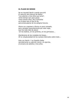 EL PLAZO DE NERON

No se inquietó Nerón cuando escuchó
El vaticinio del Oráculo de Delfos.
"Los setenta y tres años que tema".
Tenía tiempo aún para gozar.
Tiene treinta años. Muy suficiente
es el plazo que el dios le da
para preocuparse de los peligros futuros.

Ahora va a regresar a Roma un poco cansado,
pero cansado exquisitamente por este viaje,
que fue todo días de placer
-en los teatros, en los jardines, en los gimnasios...

Atardeceres de las ciudades de Acaya...
Ah la voluptuosidad de los cuerpos desnudos sobre todo...

Esto con Nerón. Y en España Galba
secretamente su ejército reúne y lo ejercita,
el anciano de setenta y tres años.




                                                            48
 