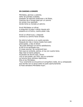 EN CAMINO A SINOPE

Mitrídates, glorioso y potente,
señor de grandes ciudades,
poseedor de ejércitos poderosos y de flotas,
mientras iba a Sinope pasó por un camino
de campo muy apartado
donde tenía su morada un adivino.

Envió Mitrídates un oficial
a preguntar al augur cuánta riqueza aún
poseería en el futuro, cuánto poder más.

Envió un oficial suyo, y después
continuó su camino hacia Sinope.

Se retiró el adivino a un cuarto secreto.
Después de más o menos media hora salió
preocupado, y dijo al oficial:
"No pude distinguir en forma satisfactoria.
El día no es apropiado hoy.
Vi cosas oscuras. No comprendí bien.
Pero que se contente, pienso, el rey con cuanto tiene.
Algo más le traería peligros.
Acuérdate de decirle esto, oficial:
¡con lo que posee, por Dios, que se contente!
La fortuna tiene cambios repentinos.
Dile al rey Mitrídates:
"muy raramente se encuentra el compañero noble, de su antepasado
que escribe con su lanza sobre el suelo oportunamente
la frase salvadora Mitrídates huye".




                                                              90
 