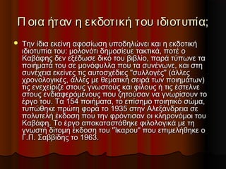 Π οια ήταν η εκδοτική του ιδιοτυπία;


Την ίδια εκείνη αφοσίωση υποδηλώνει και η εκδοτική
ιδιοτυπία του: μολονότι δημοσίευε τακτικά, ποτέ ο
Καβάφης δεν εξέδωσε δικό του βιβλίο, παρά τύπωνε τα
ποιήματά του σε μονόφυλλα που τα συνένωνε, και στη
συνέχεια εκείνες τις αυτοσχέδιες "συλλογές" (άλλες
χρονολογικές, άλλες με θεματική σειρά των ποιημάτων)
τις ενεχείριζε στους γνωστούς και φίλους ή τις έστελνε
στους ενδιαφερόμενους που ζητούσαν να γνωρίσουν το
έργο του. Τα 154 ποιήματα, το επίσημο ποιητικό σώμα,
τυπώθηκε πρώτη φορά το 1935 στην Αλεξάνδρεια σε
πολυτελή έκδοση που την φρόντισαν οι κληρονόμοι του
Καβάφη. Το έργο αποκαταστάθηκε φιλολογικά με τη
γνωστή δίτομη έκδοση του "Ίκαρου" που επιμελήθηκε ο
Γ.Π. Σαββίδης το 1963.

 