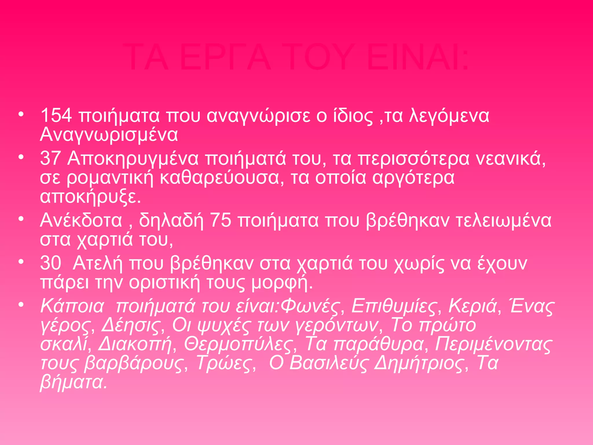 ΤΑ ΕΡΓΑ ΤΟΥ ΕΙΝΑΙ:
• 154 ποιήματα που αναγνώρισε ο ίδιος ,τα λεγόμενα
Αναγνωρισμένα
• 37 Αποκηρυγμένα ποιήματά του, τα περισσότερα νεανικά,
σε ρομαντική καθαρεύουσα, τα οποία αργότερα
αποκήρυξε.
• Ανέκδοτα , δηλαδή 75 ποιήματα που βρέθηκαν τελειωμένα
στα χαρτιά του,
• 30 Ατελή που βρέθηκαν στα χαρτιά του χωρίς να έχουν
πάρει την οριστική τους μορφή.
• Κάποια ποιήματά του είναι:Φωνές, Επιθυμίες, Κεριά, Ένας
γέρος, Δέησις, Οι ψυχές των γερόντων, Το πρώτο
σκαλί, Διακοπή, Θερμοπύλες, Τα παράθυρα, Περιμένοντας
τους βαρβάρους, Τρώες, Ο Βασιλεύς Δημήτριος, Τα
βήματα.

 