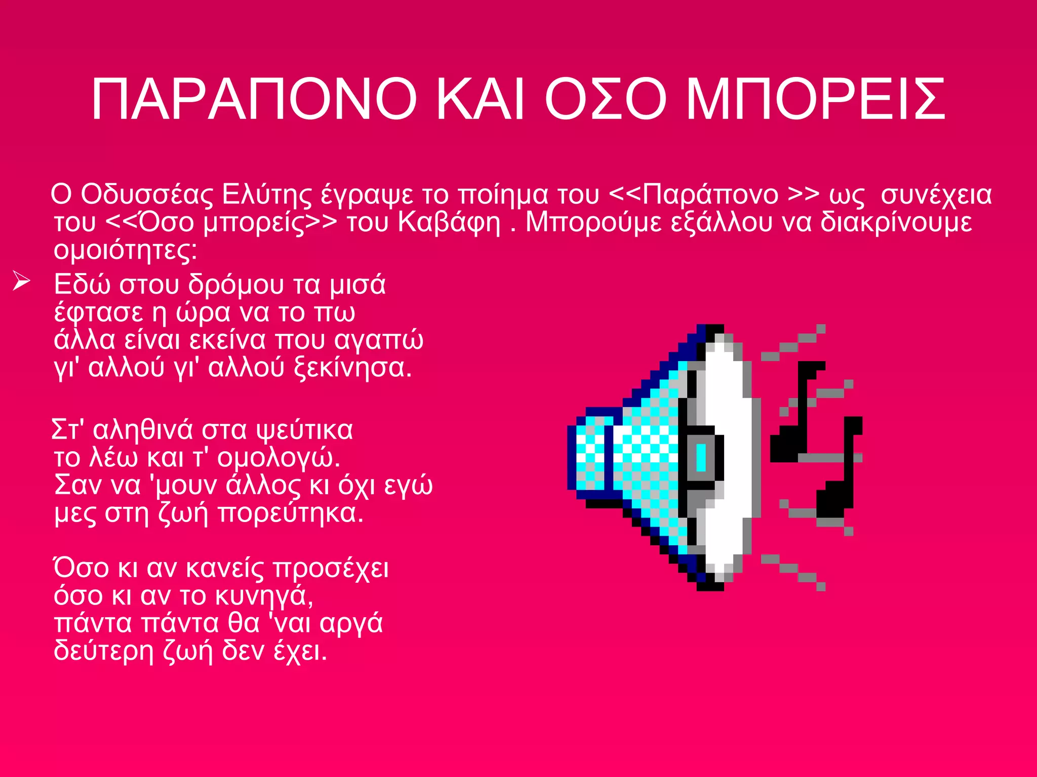 ΠΑΡΑΠΟΝΟ ΚΑΙ ΟΣΟ ΜΠΟΡΕΙΣ
Ο Οδυσσέας Ελύτης έγραψε το ποίημα του <<Παράπονο >> ως συνέχεια
του <<Όσο μπορείς>> του Καβάφη . Μπορούμε εξάλλου να διακρίνουμε
ομοιότητες:
 Εδώ στου δρόμου τα μισά
έφτασε η ώρα να το πω
άλλα είναι εκείνα που αγαπώ
γι' αλλού γι' αλλού ξεκίνησα.
Στ' αληθινά στα ψεύτικα
το λέω και τ' ομολογώ.
Σαν να 'μουν άλλος κι όχι εγώ
μες στη ζωή πορεύτηκα.
Όσο κι αν κανείς προσέχει
όσο κι αν το κυνηγά,
πάντα πάντα θα 'ναι αργά
δεύτερη ζωή δεν έχει.

 