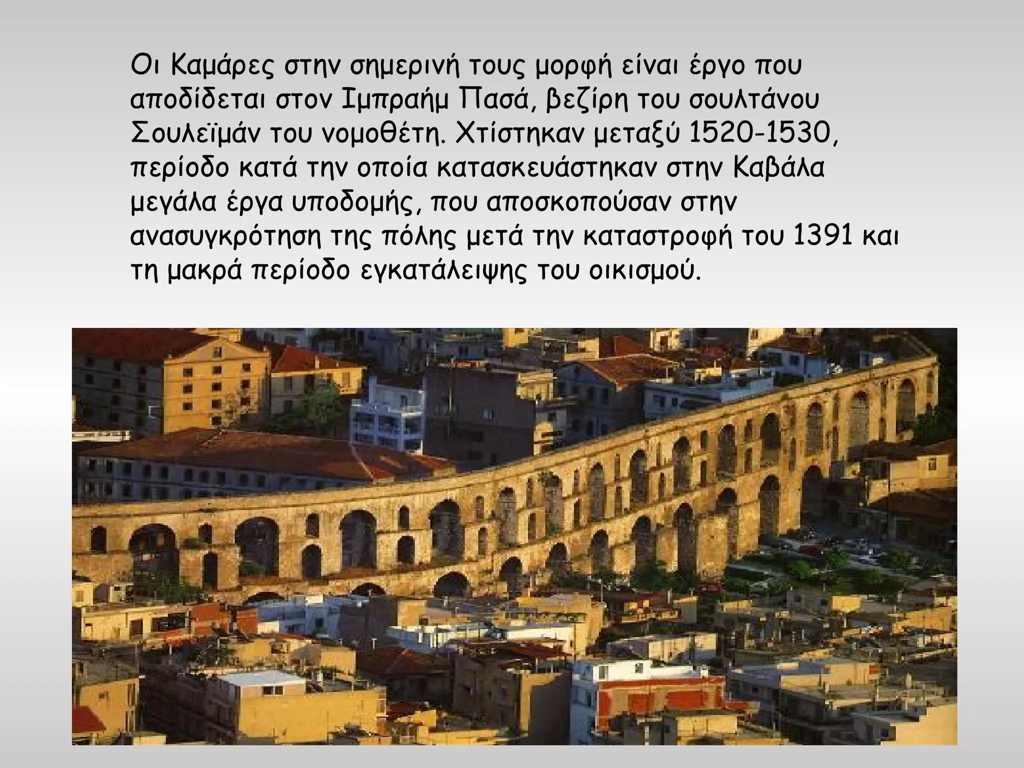 Οι Καμάρες στην σημερινή τους μορφή είναι έργο που
αποδίδεται στον Ιμπραήμ Πασά, βεζίρη του σουλτάνου
Σουλεϊμάν του νομοθέτη. Χτίστηκαν μεταξύ 1520-1530,
περίοδο κατά την οποία κατασκευάστηκαν στην Καβάλα
μεγάλα έργα υποδομής, που αποσκοπούσαν στην
ανασυγκρότηση της πόλης μετά την καταστροφή του 1391 και
τη μακρά περίοδο εγκατάλειψης του οικισμού.
 