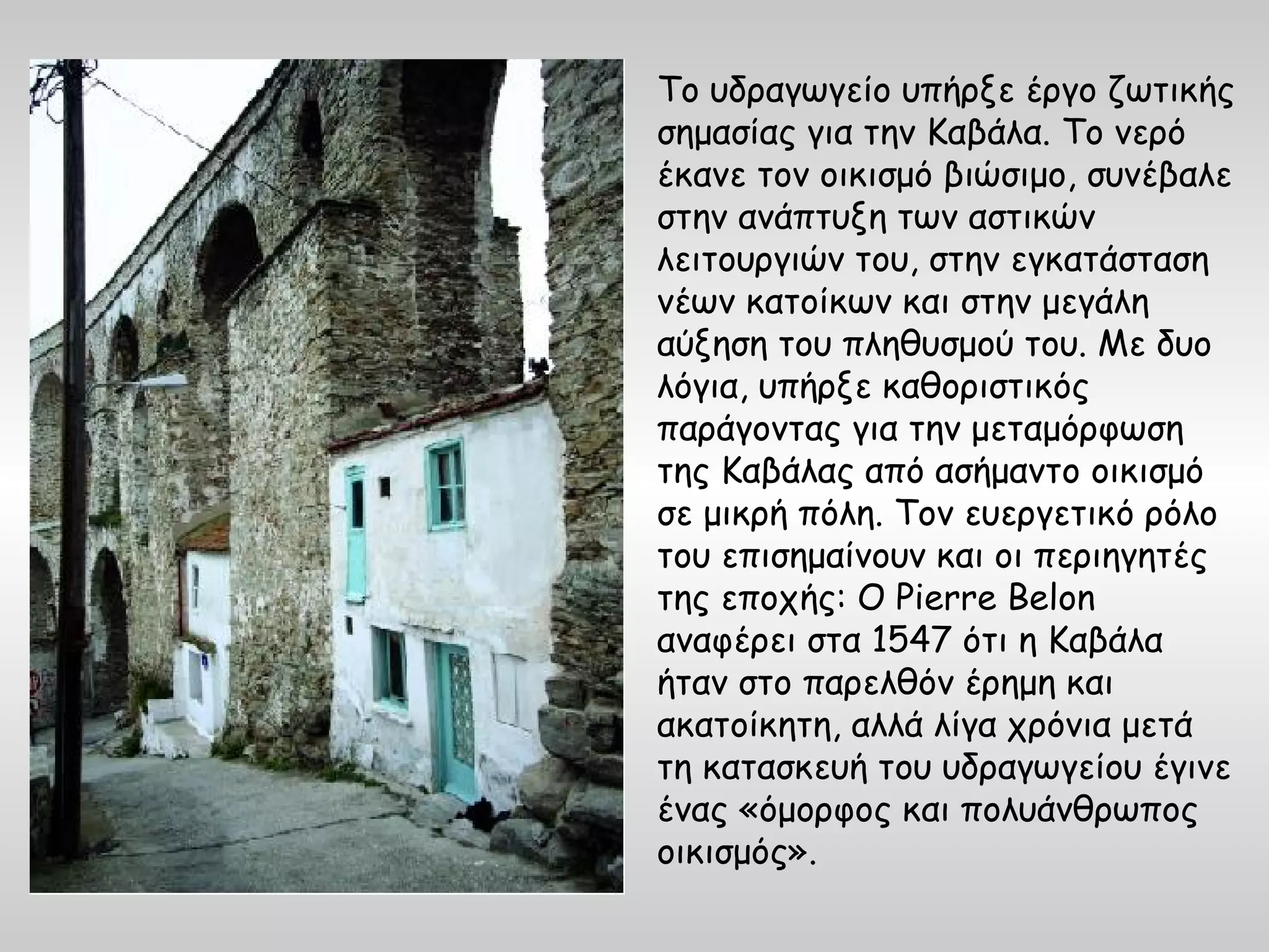 Το υδραγωγείο υπήρξε έργο ζωτικής
σημασίας για την Καβάλα. Το νερό
έκανε τον οικισμό βιώσιμο, συνέβαλε
στην ανάπτυξη των αστικών
λειτουργιών του, στην εγκατάσταση
νέων κατοίκων και στην μεγάλη
αύξηση του πληθυσμού του. Με δυο
λόγια, υπήρξε καθοριστικός
παράγοντας για την μεταμόρφωση
της Καβάλας από ασήμαντο οικισμό
σε μικρή πόλη. Τον ευεργετικό ρόλο
του επισημαίνουν και οι περιηγητές
της εποχής: Ο Pierre Belon
αναφέρει στα 1547 ότι η Καβάλα
ήταν στο παρελθόν έρημη και
ακατοίκητη, αλλά λίγα χρόνια μετά
τη κατασκευή του υδραγωγείου έγινε
ένας «όμορφος και πολυάνθρωπος
οικισμός».
 