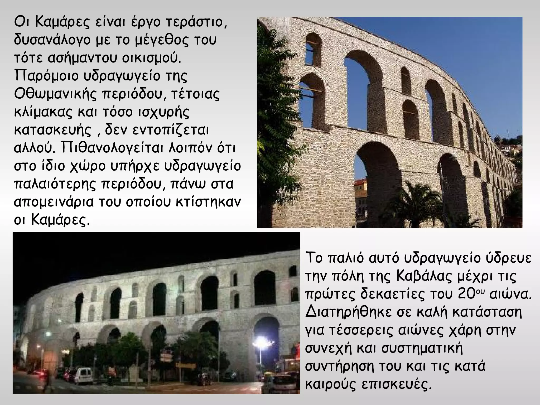 Οι Καμάρες είναι έργο τεράστιο,
δυσανάλογο με το μέγεθος του
τότε ασήμαντου οικισμού.
Παρόμοιο υδραγωγείο της
Οθωμανικής περιόδου, τέτοιας
κλίμακας και τόσο ισχυρής
κατασκευής , δεν εντοπίζεται
αλλού. Πιθανολογείται λοιπόν ότι
στο ίδιο χώρο υπήρχε υδραγωγείο
παλαιότερης περιόδου, πάνω στα
απομεινάρια του οποίου κτίστηκαν
οι Καμάρες.

                                   Το παλιό αυτό υδραγωγείο ύδρευε
                                   την πόλη της Καβάλας μέχρι τις
                                   πρώτες δεκαετίες του 20ου αιώνα.
                                   Διατηρήθηκε σε καλή κατάσταση
                                   για τέσσερεις αιώνες χάρη στην
                                   συνεχή και συστηματική
                                   συντήρηση του και τις κατά
                                   καιρούς επισκευές.
 