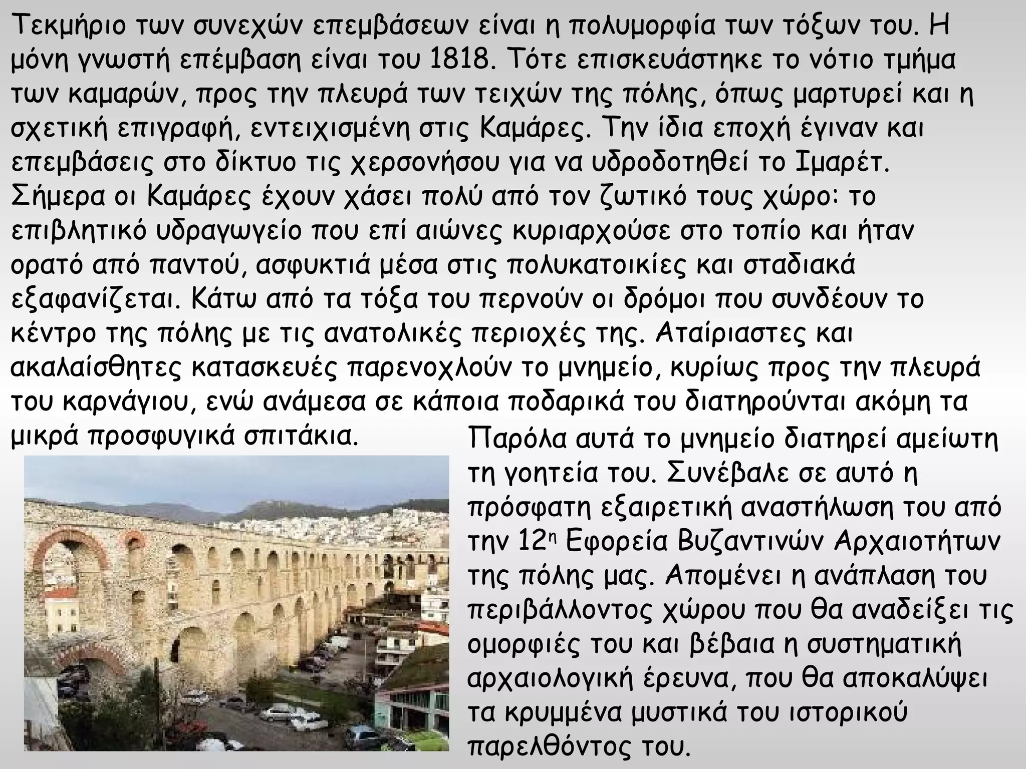 Τεκμήριο των συνεχών επεμβάσεων είναι η πολυμορφία των τόξων του. Η
μόνη γνωστή επέμβαση είναι του 1818. Τότε επισκευάστηκε το νότιο τμήμα
των καμαρών, προς την πλευρά των τειχών της πόλης, όπως μαρτυρεί και η
σχετική επιγραφή, εντειχισμένη στις Καμάρες. Την ίδια εποχή έγιναν και
επεμβάσεις στο δίκτυο τις χερσονήσου για να υδροδοτηθεί το Ιμαρέτ.
Σήμερα οι Καμάρες έχουν χάσει πολύ από τον ζωτικό τους χώρο: το
επιβλητικό υδραγωγείο που επί αιώνες κυριαρχούσε στο τοπίο και ήταν
ορατό από παντού, ασφυκτιά μέσα στις πολυκατοικίες και σταδιακά
εξαφανίζεται. Κάτω από τα τόξα του περνούν οι δρόμοι που συνδέουν το
κέντρο της πόλης με τις ανατολικές περιοχές της. Αταίριαστες και
ακαλαίσθητες κατασκευές παρενοχλούν το μνημείο, κυρίως προς την πλευρά
του καρνάγιου, ενώ ανάμεσα σε κάποια ποδαρικά του διατηρούνται ακόμη τα
μικρά προσφυγικά σπιτάκια.         Παρόλα αυτά το μνημείο διατηρεί αμείωτη
                                   τη γοητεία του. Συνέβαλε σε αυτό η
                                   πρόσφατη εξαιρετική αναστήλωση του από
                                   την 12η Εφορεία Βυζαντινών Αρχαιοτήτων
                                   της πόλης μας. Απομένει η ανάπλαση του
                                   περιβάλλοντος χώρου που θα αναδείξει τις
                                   ομορφιές του και βέβαια η συστηματική
                                   αρχαιολογική έρευνα, που θα αποκαλύψει
                                   τα κρυμμένα μυστικά του ιστορικού
                                   παρελθόντος του.
 