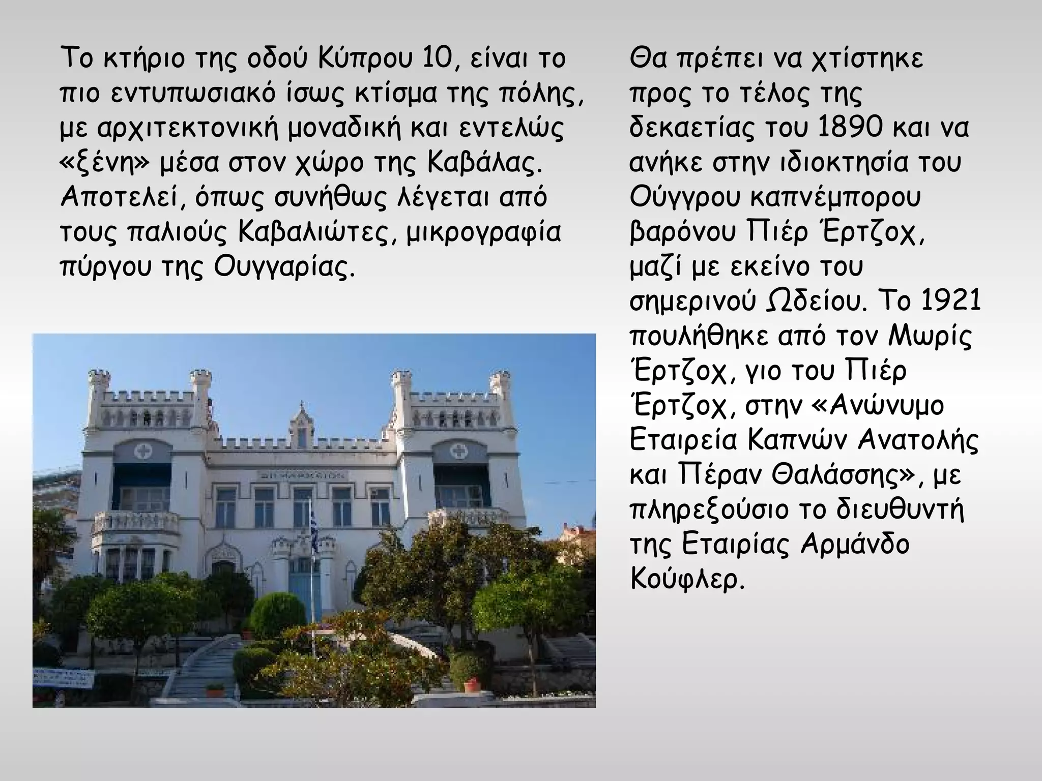 Το κτήριο της οδού Κύπρου 10, είναι το   Θα πρέπει να χτίστηκε
πιο εντυπωσιακό ίσως κτίσμα της πόλης,   προς το τέλος της
με αρχιτεκτονική μοναδική και εντελώς    δεκαετίας του 1890 και να
«ξένη» μέσα στον χώρο της Καβάλας.       ανήκε στην ιδιοκτησία του
Αποτελεί, όπως συνήθως λέγεται από       Ούγγρου καπνέμπορου
τους παλιούς Καβαλιώτες, μικρογραφία     βαρόνου Πιέρ Έρτζοχ,
πύργου της Ουγγαρίας.                    μαζί με εκείνο του
                                         σημερινού Ωδείου. Το 1921
                                         πουλήθηκε από τον Μωρίς
                                         Έρτζοχ, γιο του Πιέρ
                                         Έρτζοχ, στην «Ανώνυμο
                                         Εταιρεία Καπνών Ανατολής
                                         και Πέραν Θαλάσσης», με
                                         πληρεξούσιο το διευθυντή
                                         της Εταιρίας Αρμάνδο
                                         Κούφλερ.
 