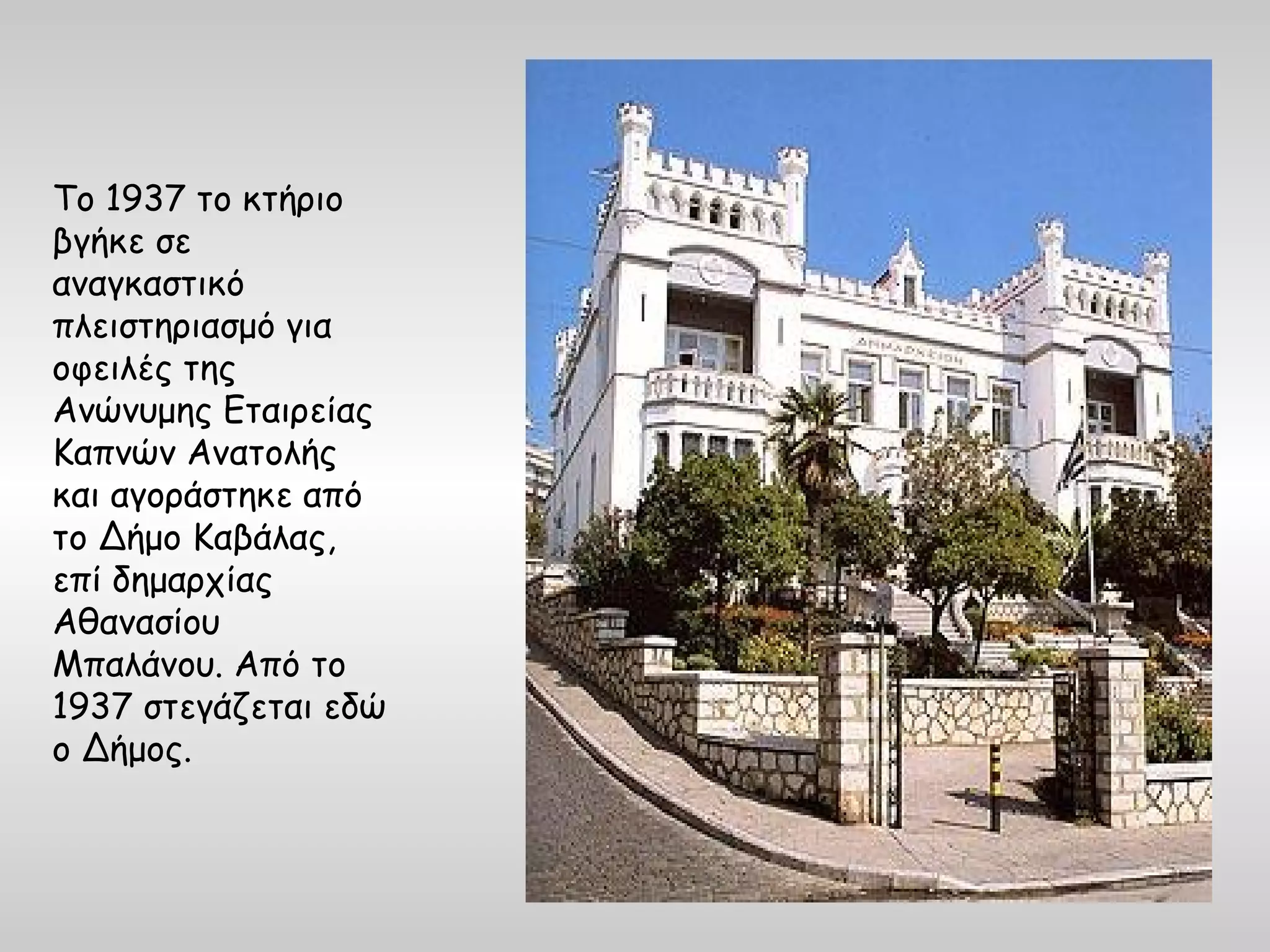 Το 1937 το κτήριο
βγήκε σε
αναγκαστικό
πλειστηριασμό για
οφειλές της
Ανώνυμης Εταιρείας
Καπνών Ανατολής
και αγοράστηκε από
το Δήμο Καβάλας,
επί δημαρχίας
Αθανασίου
Μπαλάνου. Από το
1937 στεγάζεται εδώ
ο Δήμος.
 