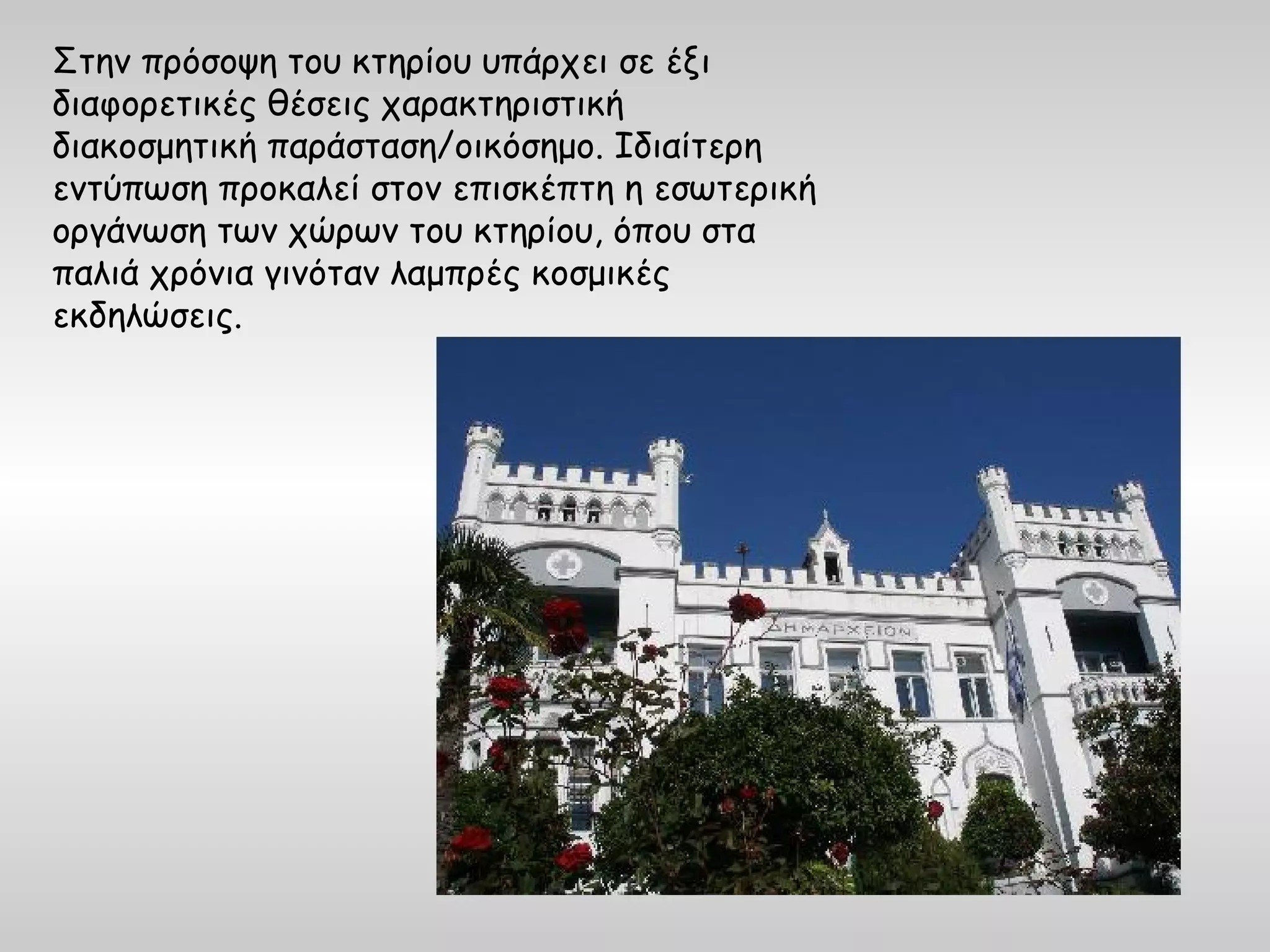 Στην πρόσοψη του κτηρίου υπάρχει σε έξι
διαφορετικές θέσεις χαρακτηριστική
διακοσμητική παράσταση/οικόσημο. Ιδιαίτερη
εντύπωση προκαλεί στον επισκέπτη η εσωτερική
οργάνωση των χώρων του κτηρίου, όπου στα
παλιά χρόνια γινόταν λαμπρές κοσμικές
εκδηλώσεις.
 