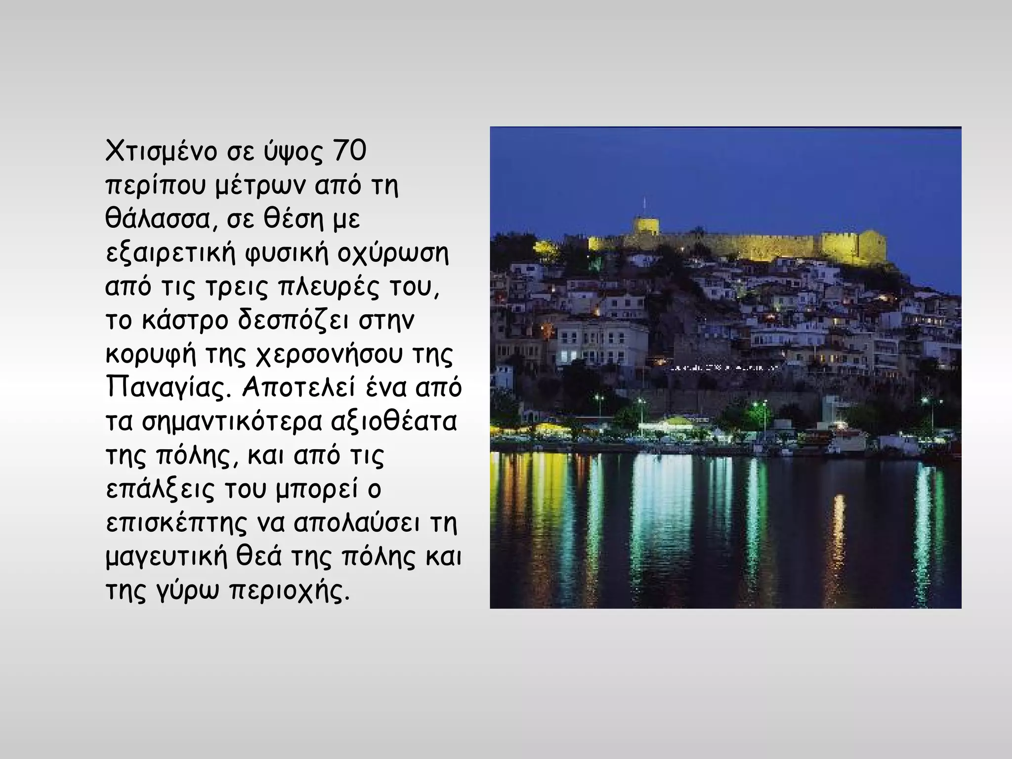 Χτισμένο σε ύψος 70
περίπου μέτρων από τη
θάλασσα, σε θέση με
εξαιρετική φυσική οχύρωση
από τις τρεις πλευρές του,
το κάστρο δεσπόζει στην
κορυφή της χερσονήσου της
Παναγίας. Αποτελεί ένα από
τα σημαντικότερα αξιοθέατα
της πόλης, και από τις
επάλξεις του μπορεί ο
επισκέπτης να απολαύσει τη
μαγευτική θεά της πόλης και
της γύρω περιοχής.
 