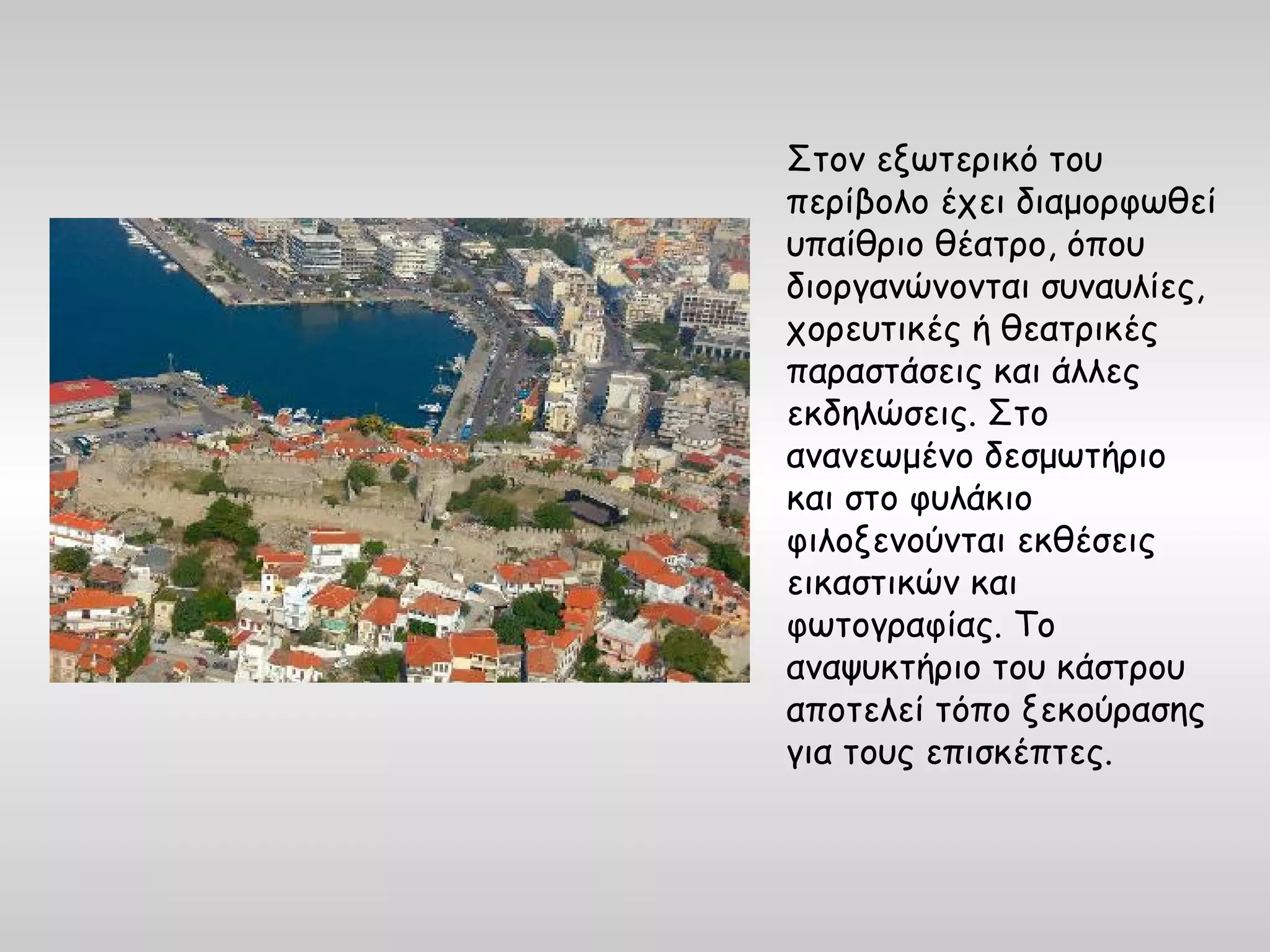 Στον εξωτερικό του
περίβολο έχει διαμορφωθεί
υπαίθριο θέατρο, όπου
διοργανώνονται συναυλίες,
χορευτικές ή θεατρικές
παραστάσεις και άλλες
εκδηλώσεις. Στο
ανανεωμένο δεσμωτήριο
και στο φυλάκιο
φιλοξενούνται εκθέσεις
εικαστικών και
φωτογραφίας. Το
αναψυκτήριο του κάστρου
αποτελεί τόπο ξεκούρασης
για τους επισκέπτες.
 