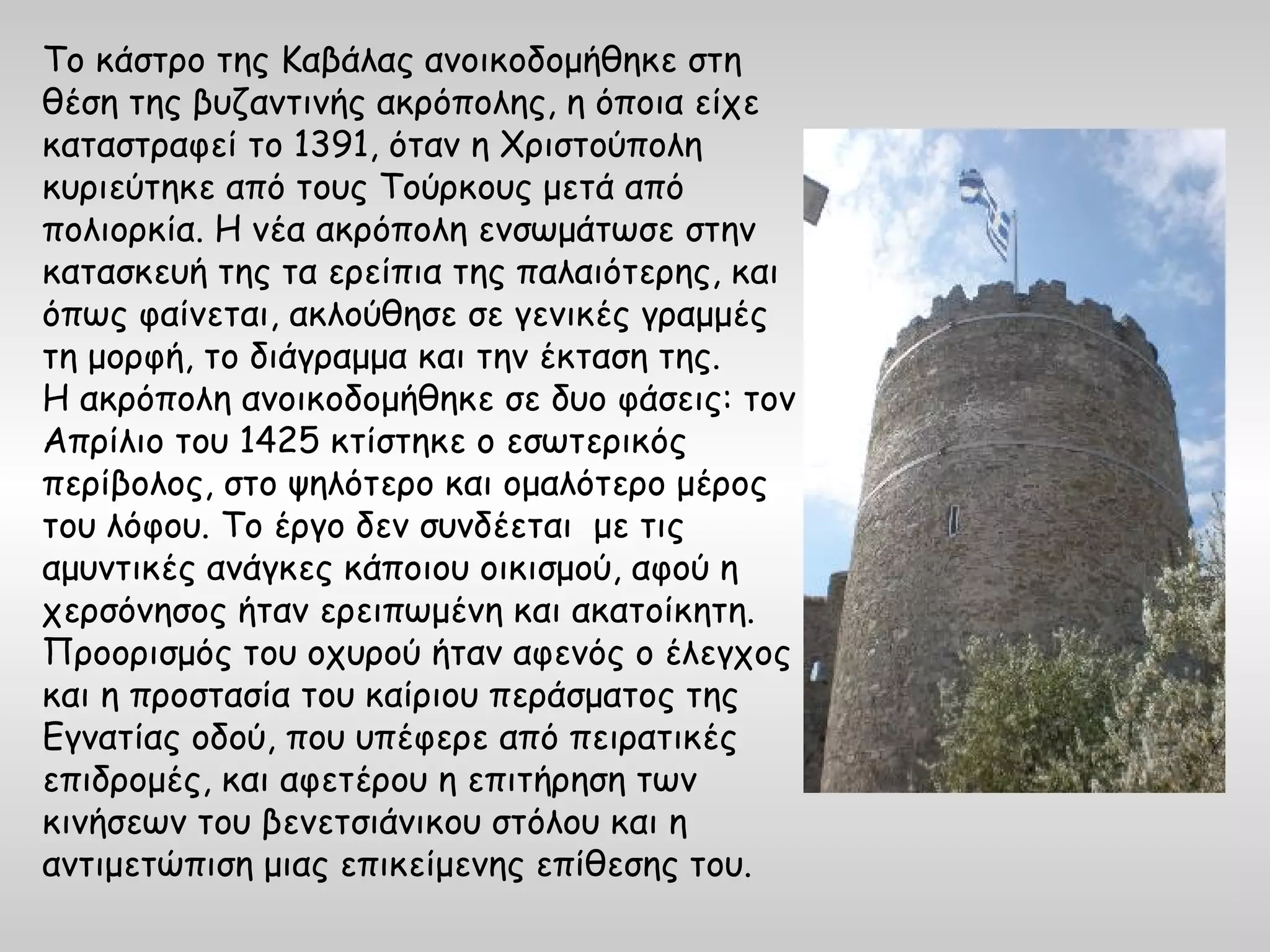 Το κάστρο της Καβάλας ανοικοδομήθηκε στη
θέση της βυζαντινής ακρόπολης, η όποια είχε
καταστραφεί το 1391, όταν η Χριστούπολη
κυριεύτηκε από τους Τούρκους μετά από
πολιορκία. Η νέα ακρόπολη ενσωμάτωσε στην
κατασκευή της τα ερείπια της παλαιότερης, και
όπως φαίνεται, ακλούθησε σε γενικές γραμμές
τη μορφή, το διάγραμμα και την έκταση της.
Η ακρόπολη ανοικοδομήθηκε σε δυο φάσεις: τον
Απρίλιο του 1425 κτίστηκε ο εσωτερικός
περίβολος, στο ψηλότερο και ομαλότερο μέρος
του λόφου. Το έργο δεν συνδέεται με τις
αμυντικές ανάγκες κάποιου οικισμού, αφού η
χερσόνησος ήταν ερειπωμένη και ακατοίκητη.
Προορισμός του οχυρού ήταν αφενός ο έλεγχος
και η προστασία του καίριου περάσματος της
Εγνατίας οδού, που υπέφερε από πειρατικές
επιδρομές, και αφετέρου η επιτήρηση των
κινήσεων του βενετσιάνικου στόλου και η
αντιμετώπιση μιας επικείμενης επίθεσης του.
 