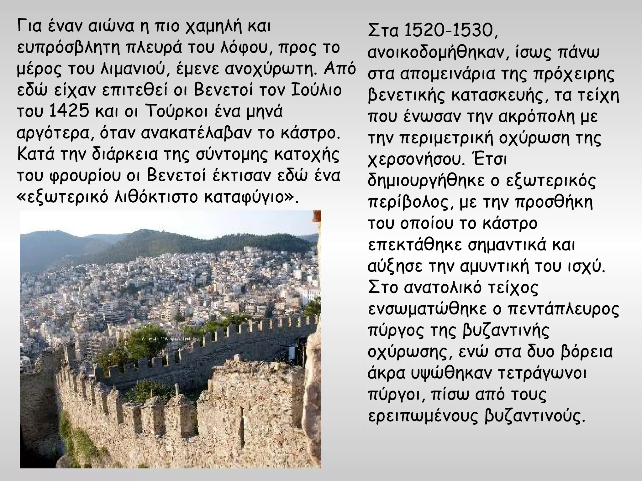 Για έναν αιώνα η πιο χαμηλή και            Στα 1520-1530,
ευπρόσβλητη πλευρά του λόφου, προς το      ανοικοδομήθηκαν, ίσως πάνω
μέρος του λιμανιού, έμενε ανοχύρωτη. Από   στα απομεινάρια της πρόχειρης
εδώ είχαν επιτεθεί οι Βενετοί τον Ιούλιο   βενετικής κατασκευής, τα τείχη
του 1425 και οι Τούρκοι ένα μηνά           που ένωσαν την ακρόπολη με
αργότερα, όταν ανακατέλαβαν το κάστρο.     την περιμετρική οχύρωση της
Κατά την διάρκεια της σύντομης κατοχής     χερσονήσου. Έτσι
του φρουρίου οι Βενετοί έκτισαν εδώ ένα    δημιουργήθηκε ο εξωτερικός
«εξωτερικό λιθόκτιστο καταφύγιο».          περίβολος, με την προσθήκη
                                           του οποίου το κάστρο
                                           επεκτάθηκε σημαντικά και
                                           αύξησε την αμυντική του ισχύ.
                                           Στο ανατολικό τείχος
                                           ενσωματώθηκε ο πεντάπλευρος
                                           πύργος της βυζαντινής
                                           οχύρωσης, ενώ στα δυο βόρεια
                                           άκρα υψώθηκαν τετράγωνοι
                                           πύργοι, πίσω από τους
                                           ερειπωμένους βυζαντινούς.
 